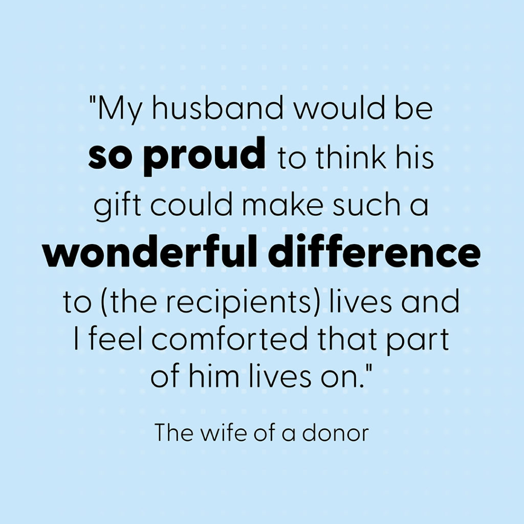 Quote: "My husband would be so proud to think his gift could make such a wonderful difference to (the recipients) lives and I feel comforted that part of him lives on."