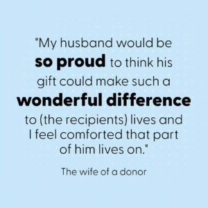Quote: "My husband would be so proud to think his gift could make such a wonderful difference to (the recipients) lives and I feel comforted that part of him lives on."